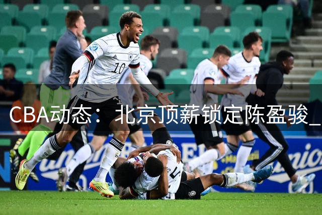 CBA动态：北京顶薪锁定陈盈骏 广东考察新人 山东留用谢智杰